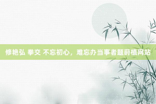 修艳弘 拳交 不忘初心，难忘办当事者题莳植网站