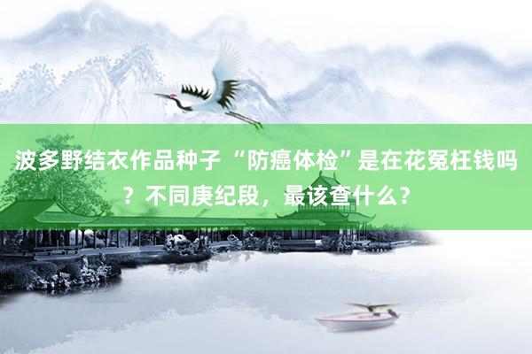 波多野结衣作品种子 “防癌体检”是在花冤枉钱吗？不同庚纪段，最该查什么？