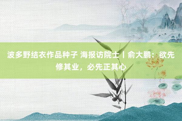 波多野结衣作品种子 海报访院士丨俞大鹏：欲先修其业，必先正其心