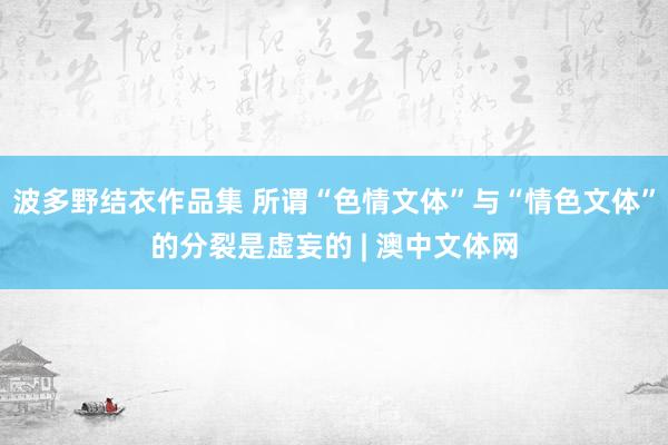 波多野结衣作品集 所谓“色情文体”与“情色文体”的分裂是虚妄的 | 澳中文体网