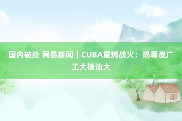 国内破处 网易新闻｜CUBA重燃战火：揭幕战广工大捷汕大