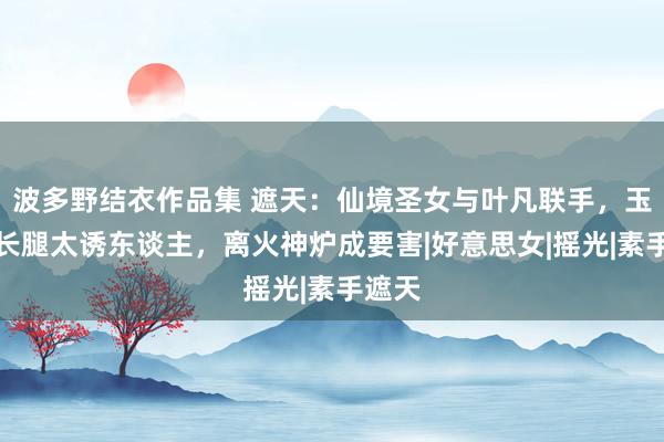 波多野结衣作品集 遮天：仙境圣女与叶凡联手，玉足大长腿太诱东谈主，离火神炉成要害|好意思女|摇光|素手遮天
