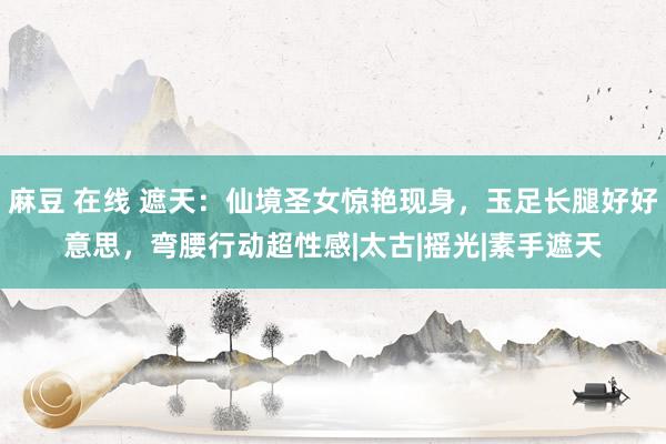 麻豆 在线 遮天：仙境圣女惊艳现身，玉足长腿好好意思，弯腰行动超性感|太古|摇光|素手遮天