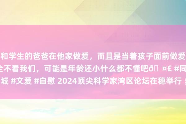 和学生的爸爸在他家做爱，而且是当着孩子面前做爱，太刺激了，孩子完全不看我们，可能是年龄还小什么都不懂吧🤣 #同城 #文爱 #自慰 2024顶尖科学家湾区论坛在穗举行 多位诺贝尔奖得主现身