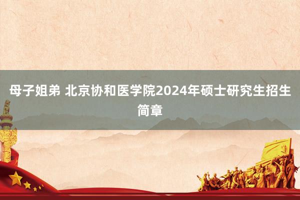 母子姐弟 北京协和医学院2024年硕士研究生招生简章