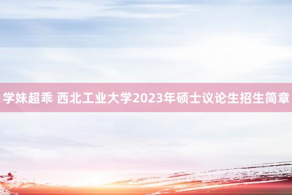 学妹超乖 西北工业大学2023年硕士议论生招生简章