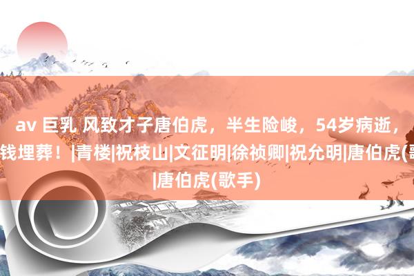 av 巨乳 风致才子唐伯虎，半生险峻，54岁病逝，却无钱埋葬！|青楼|祝枝山|文征明|徐祯卿|祝允明|唐伯虎(歌手)