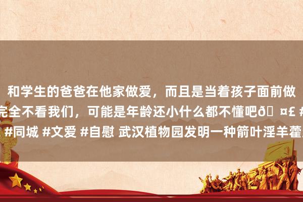 和学生的爸爸在他家做爱，而且是当着孩子面前做爱，太刺激了，孩子完全不看我们，可能是年龄还小什么都不懂吧🤣 #同城 #文爱 #自慰 武汉植物园发明一种箭叶淫羊藿越冬芽快速繁衍新表率
