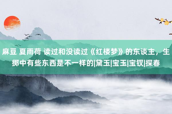 麻豆 夏雨荷 读过和没读过《红楼梦》的东谈主，生掷中有些东西是不一样的|黛玉|宝玉|宝钗|探春