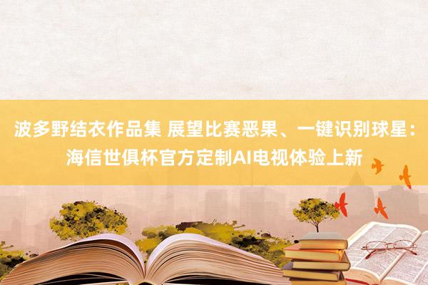 波多野结衣作品集 展望比赛恶果、一键识别球星：海信世俱杯官方定制AI电视体验上新