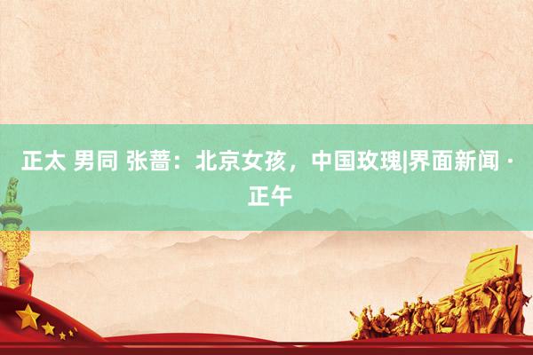 正太 男同 张蔷：北京女孩，中国玫瑰|界面新闻 · 正午