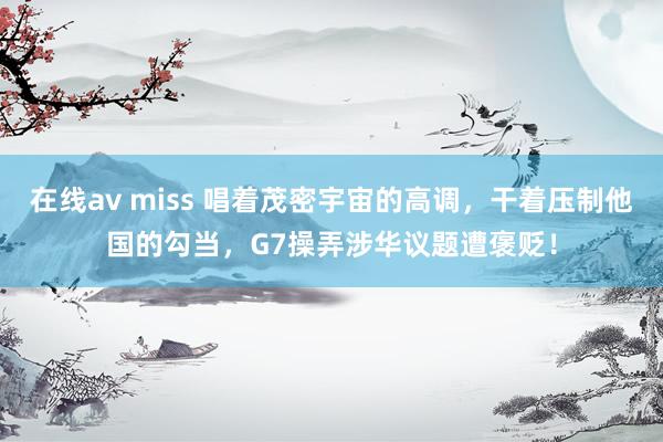 在线av miss 唱着茂密宇宙的高调，干着压制他国的勾当，G7操弄涉华议题遭褒贬！