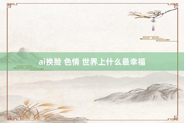 ai换脸 色情 世界上什么最幸福