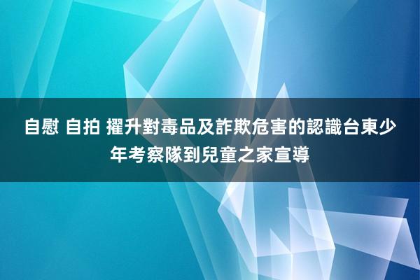 自慰 自拍 擢升對毒品及詐欺危害的認識　台東少年考察隊到兒童之家宣導