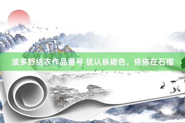 波多野结衣作品番号 犹认纵裙色，依依在石榴