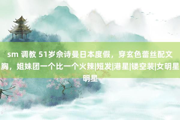 sm 调教 51岁佘诗曼日本度假，穿玄色蕾丝配文胸，姐妹团一个比一个火辣|短发|港星|镂空装|女明星