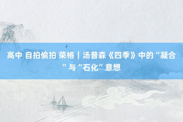 高中 自拍偷拍 荣格｜汤普森《四季》中的“凝合”与“石化”意想