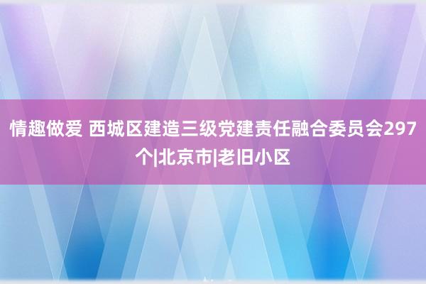 情趣做爱 西城区建造三级党建责任融合委员会297个|北京市|老旧小区