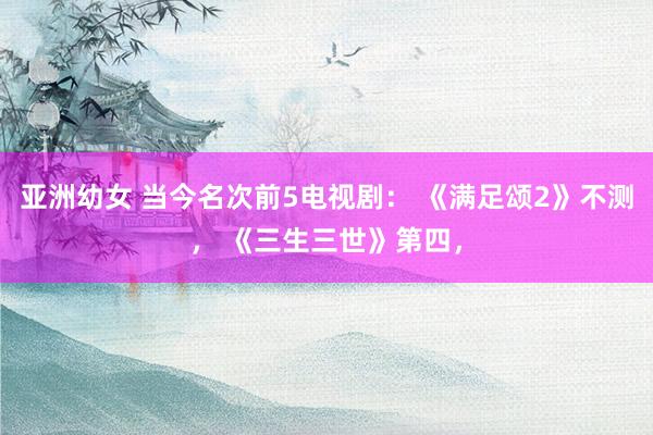 亚洲幼女 当今名次前5电视剧： 《满足颂2》不测， 《三生三世》第四，
