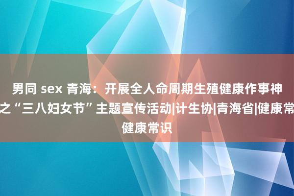 男同 sex 青海：开展全人命周期生殖健康作事神志之“三八妇女节”主题宣传活动|计生协|青海省|健康常识