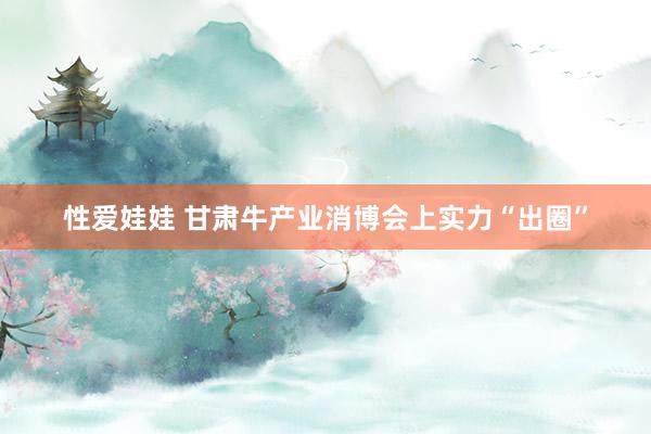 性爱娃娃 甘肃牛产业消博会上实力“出圈”