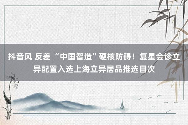 抖音风 反差 “中国智造”硬核防碍！复星会诊立异配置入选上海立异居品推选目次