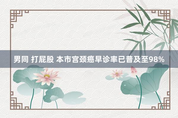 男同 打屁股 本市宫颈癌早诊率已普及至98%