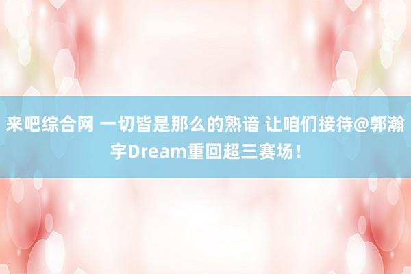 来吧综合网 一切皆是那么的熟谙 让咱们接待@郭瀚宇Dream重回超三赛场！