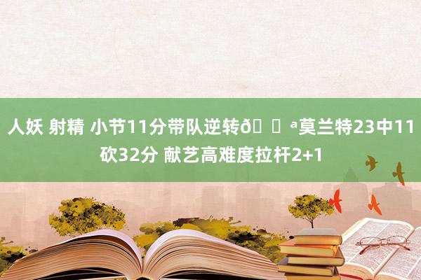 人妖 射精 小节11分带队逆转💪莫兰特23中11砍32分 献艺高难度拉杆2+1