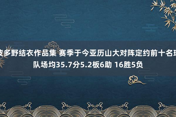 波多野结衣作品集 赛季于今亚历山大对阵定约前十名球队场均35.7分5.2板6助 16胜5负