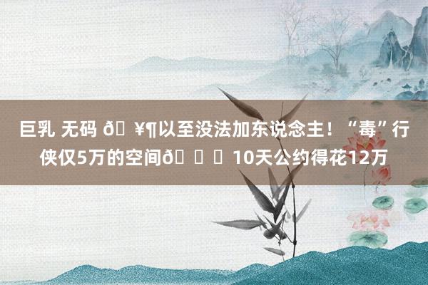 巨乳 无码 🥶以至没法加东说念主！“毒”行侠仅5万的空间🙃10天公约得花12万