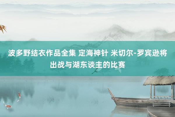 波多野结衣作品全集 定海神针 米切尔-罗宾逊将出战与湖东谈主的比赛