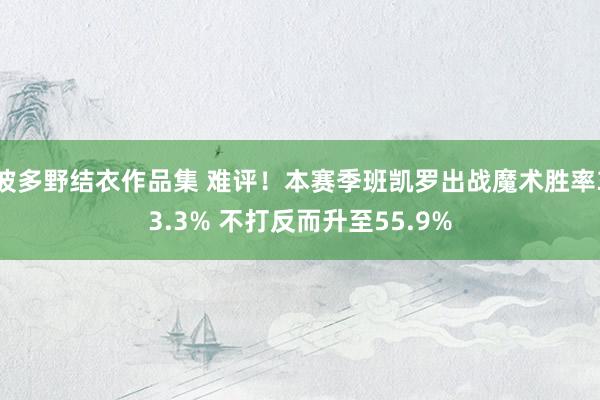 波多野结衣作品集 难评！本赛季班凯罗出战魔术胜率33.3% 不打反而升至55.9%