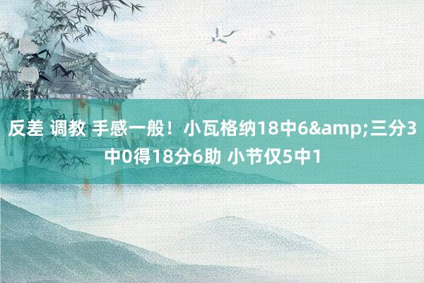 反差 调教 手感一般！小瓦格纳18中6&三分3中0得18分6助 小节仅5中1
