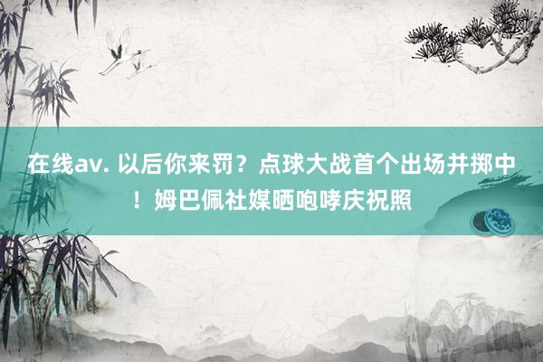 在线av. 以后你来罚？点球大战首个出场并掷中！姆巴佩社媒晒咆哮庆祝照