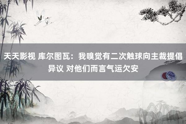 天天影视 库尔图瓦：我嗅觉有二次触球向主裁提倡异议 对他们而言气运欠安