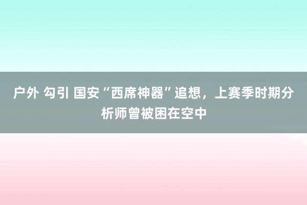 户外 勾引 国安“西席神器”追想，上赛季时期分析师曾被困在空中