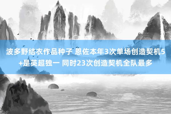 波多野结衣作品种子 恩佐本年3次单场创造契机5+是英超独一 同时23次创造契机全队最多