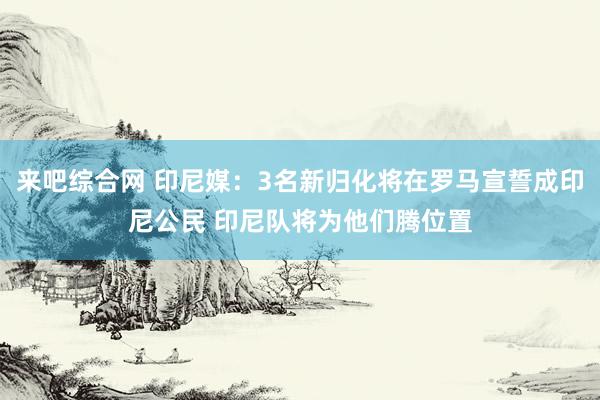 来吧综合网 印尼媒：3名新归化将在罗马宣誓成印尼公民 印尼队将为他们腾位置