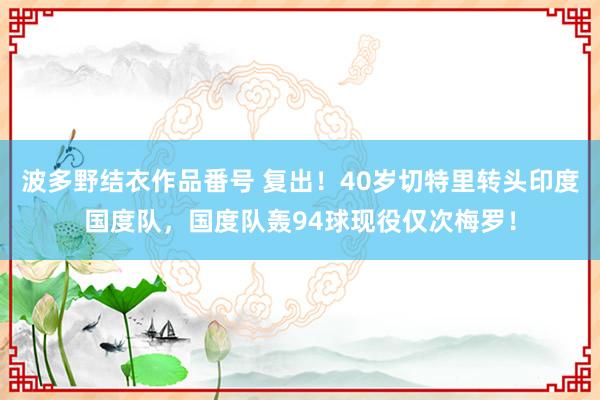 波多野结衣作品番号 复出！40岁切特里转头印度国度队，国度队轰94球现役仅次梅罗！