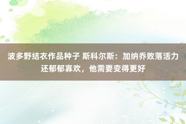 波多野结衣作品种子 斯科尔斯：加纳乔败落活力还郁郁寡欢，他需要变得更好