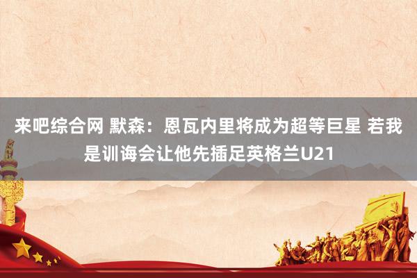 来吧综合网 默森：恩瓦内里将成为超等巨星 若我是训诲会让他先插足英格兰U21
