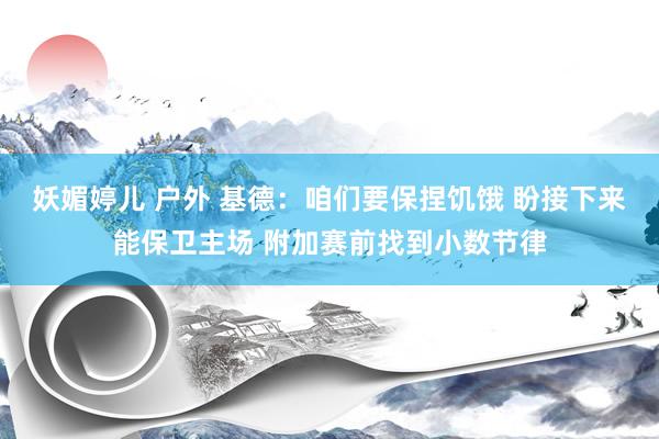 妖媚婷儿 户外 基德：咱们要保捏饥饿 盼接下来能保卫主场 附加赛前找到小数节律