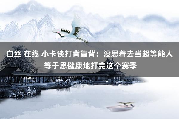 白丝 在线 小卡谈打背靠背：没思着去当超等能人 等于思健康地打完这个赛季