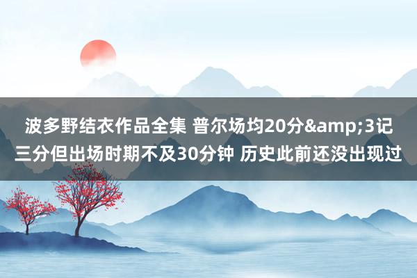 波多野结衣作品全集 普尔场均20分&3记三分但出场时期不及30分钟 历史此前还没出现过