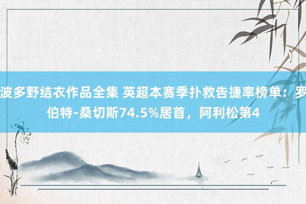 波多野结衣作品全集 英超本赛季扑救告捷率榜单：罗伯特-桑切斯74.5%居首，阿利松第4