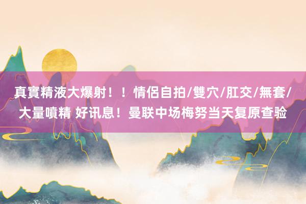 真實精液大爆射！！情侶自拍/雙穴/肛交/無套/大量噴精 好讯息！曼联中场梅努当天复原查验