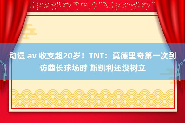 动漫 av 收支超20岁！TNT：莫德里奇第一次到访酋长球场时 斯凯利还没树立