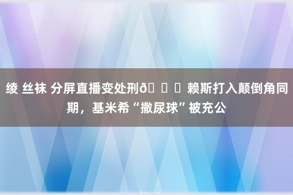 绫 丝袜 分屏直播变处刑😂赖斯打入颠倒角同期，基米希“撒尿球”被充公