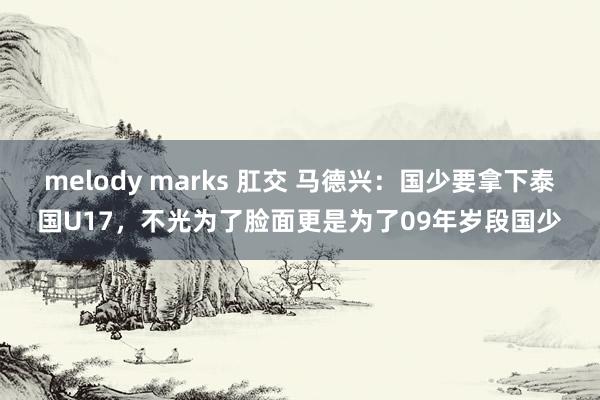 melody marks 肛交 马德兴：国少要拿下泰国U17，不光为了脸面更是为了09年岁段国少